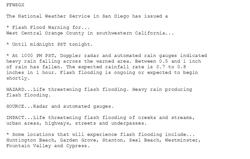 FFWSGX

The National Weather Service in San Diego has issued a

* Flash Flood Warning for...
West Central Orange County in southwestern California...

* Until midnight PST tonight.

* At 1000 PM PST, Doppler radar and automated rain gauges indicated
heavy rain falling across the warned area. Between 0.5 and 1 inch
of rain has fallen. The expected rainfall rate is 0.7 to 0.8
inches in 1 hour. Flash flooding is ongoing or expected to begin
shortly.

HAZARD...Life threatening flash flooding. Heavy rain producing
flash flooding.

SOURCE...Radar and automated gauges.

IMPACT...Life threatening flash flooding of creeks and streams,
urban areas, highways, streets and underpasses.

* Some locations that will experience flash flooding include...
Huntington Beach, Garden Grove, Stanton, Seal Beach, Westminster,
Fountain Valley and Cypress.