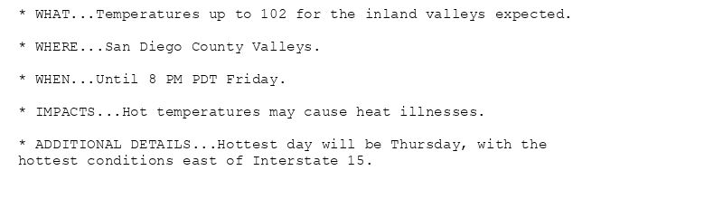 * WHAT...Temperatures up to 102 for the inland valleys expected.

* WHERE...San Diego County Valleys.

* WHEN...Until 8 PM PDT Friday.

* IMPACTS...Hot temperatures may cause heat illnesses.

* ADDITIONAL DETAILS...Hottest day will be Thursday, with the
hottest conditions east of Interstate 15.