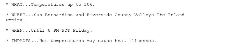 * WHAT...Temperatures up to 106.

* WHERE...San Bernardino and Riverside County Valleys-The Inland
Empire.

* WHEN...Until 8 PM PDT Friday.

* IMPACTS...Hot temperatures may cause heat illnesses.
