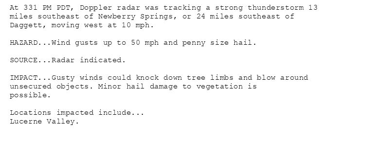 At 331 PM PDT, Doppler radar was tracking a strong thunderstorm 13
miles southeast of Newberry Springs, or 24 miles southeast of
Daggett, moving west at 10 mph.

HAZARD...Wind gusts up to 50 mph and penny size hail.

SOURCE...Radar indicated.

IMPACT...Gusty winds could knock down tree limbs and blow around
unsecured objects. Minor hail damage to vegetation is
possible.

Locations impacted include...
Lucerne Valley.