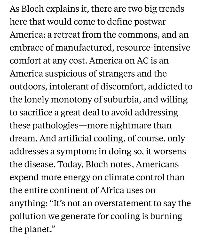 Screenshot of text from an article:

As Bloch explains it, there are two big trends
 here that would come to define postwar
 America: a retreat from the commons, and an
 embrace of manufactured, resource-intensive
 comfort at any cost. America on AC is an
 America suspicious of strangers and the
 outdoors, intolerant of discomfort, addicted to
 the lonely monotony of suburbia, and willing
 to sacrifice a great deal to avoid addressing
 these pathologies-more nightmare than
 dream. And artificial cooling, of course, only
 addresses a symptom; in doing so, it worsens
 the disease. Today, Bloch notes, Americans
 expend more energy on climate control than
 the entire continent of Africa uses on
 anything: "It's not an overstatement to say the
 pollution we generate for cooling is burning
 the planet."