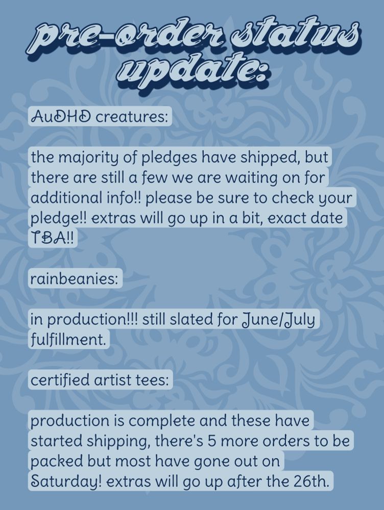 pre-order status update:

AUDHD creatures:

the majority of pledges have shipped, but there are still a few we are waiting on for additional info!! please be sure to check your pledge!! extras will go up in a bit, exact date TBA!!

rainbeanies:

in production!!! still slated for June/July fulfillment.

certified artist tees:

production is complete and these have started shipping, there's 5 more orders to be packed but most have gone out on Saturday! extras will go up after the 26th.