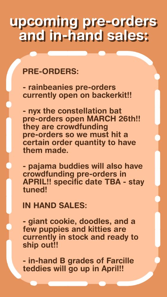 upcoming pre-orders and in-hand sales:

PRE-ORDERS:

rainbeanies pre-orders currently open on backerkit!!

nyx the constellation bat pre-orders open MARCH 26th!! they are crowdfunding pre-orders so we must hit a certain order quantity to have them made.

pajama buddies will also have crowdfunding pre-orders in APRIL!! specific date TBA - stay tuned!

IN HAND SALES:

giant cookie, doodles, and a few puppies and kitties are currently in stock and ready to ship out!!

in-hand B grades of Farcille teddies will go up in April!!