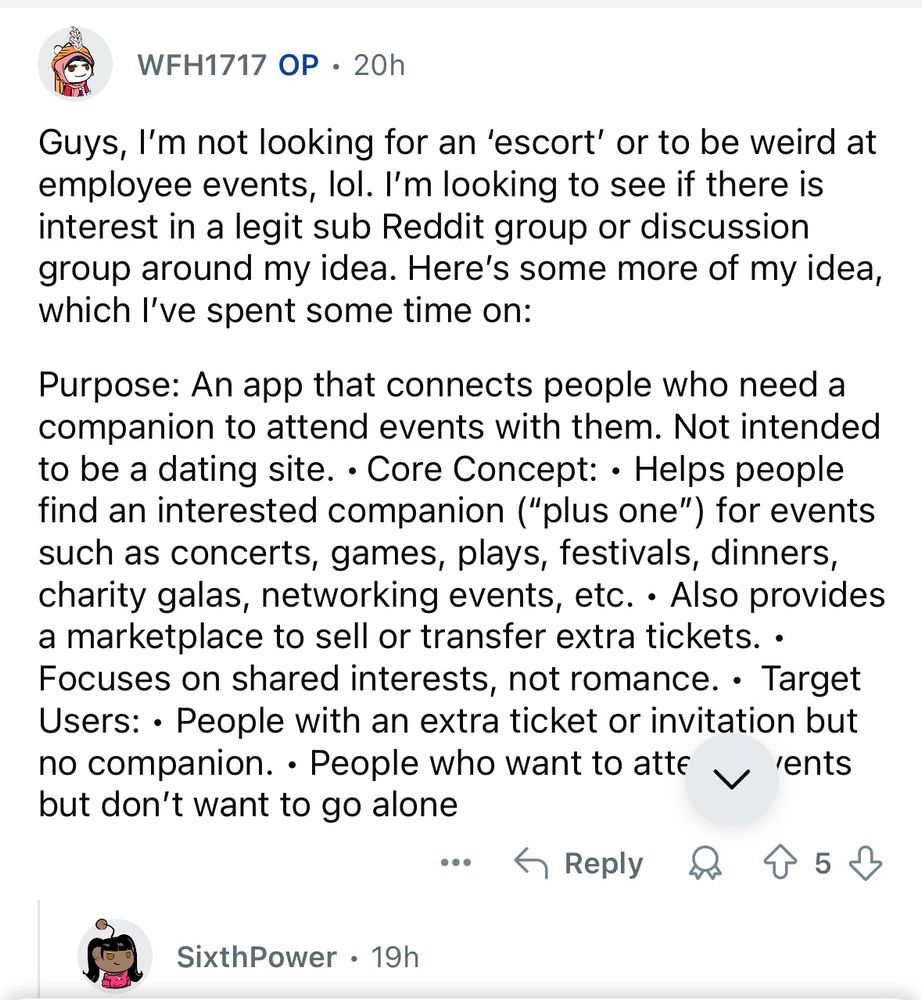 WFH1717 OP • 20h
Guys, I'm not looking for an 'escort' or to be weird at employee events, lol. I'm looking to see if there is interest in a legit sub Reddit group or discussion group around my idea. Here's some more of my idea, which l've spent some time on:
Purpose: An app that connects people who need a companion to attend events with them. Not intended to be a dating site. • Core Concept: • Helps people find an interested companion ("plus one") for events such as concerts, games, plays, festivals, dinners, charity galas, networking events, etc. • Also provides a marketplace to sell or transfer extra tickets. • Focuses on shared interests, not romance. • Target Users: • People with an extra ticket or invitation but no companion. • People who want to atte 'ents but don't want to go alone
：今Reply&个5少
SixthPower • 19h