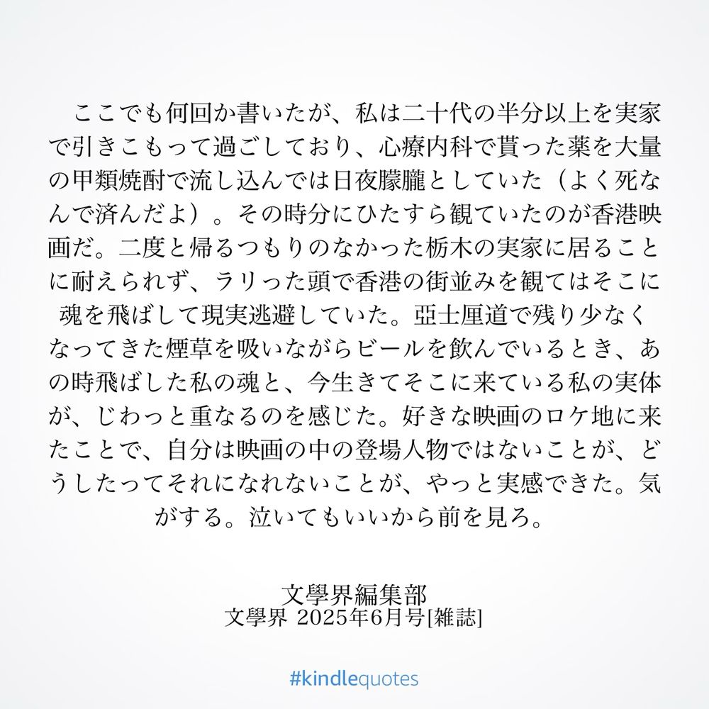 ここでも何回か書いたが、私は二十代の半分以上を実家で引きこもって過ごしており、心療内科で貰った薬を大量の甲類焼酎で流し込んでは日夜朦朧としていた（よく死なんで済んだよ）。その時分にひたすら観ていたのが香港映画だ。二度と帰るつもりのなかった栃木の実家に居ることに耐えられず、ラリった頭で香港の街並みを観てはそこに魂を飛ばして現実逃避していた。亞士厘道で残り少なくなってきた煙草を吸いながらビールを飲んでいるとき、あの時飛ばした私の魂と、今生きてそこに来ている私の実体が、じわっと重なるのを感じた。好きな映画のロケ地に来たことで、自分は映画の中の登場人物ではないことが、どうしたってそれになれないことが、やっと実感できた。気がする。泣いてもいいから前を見ろ。（「文學界」2025年6月号）
