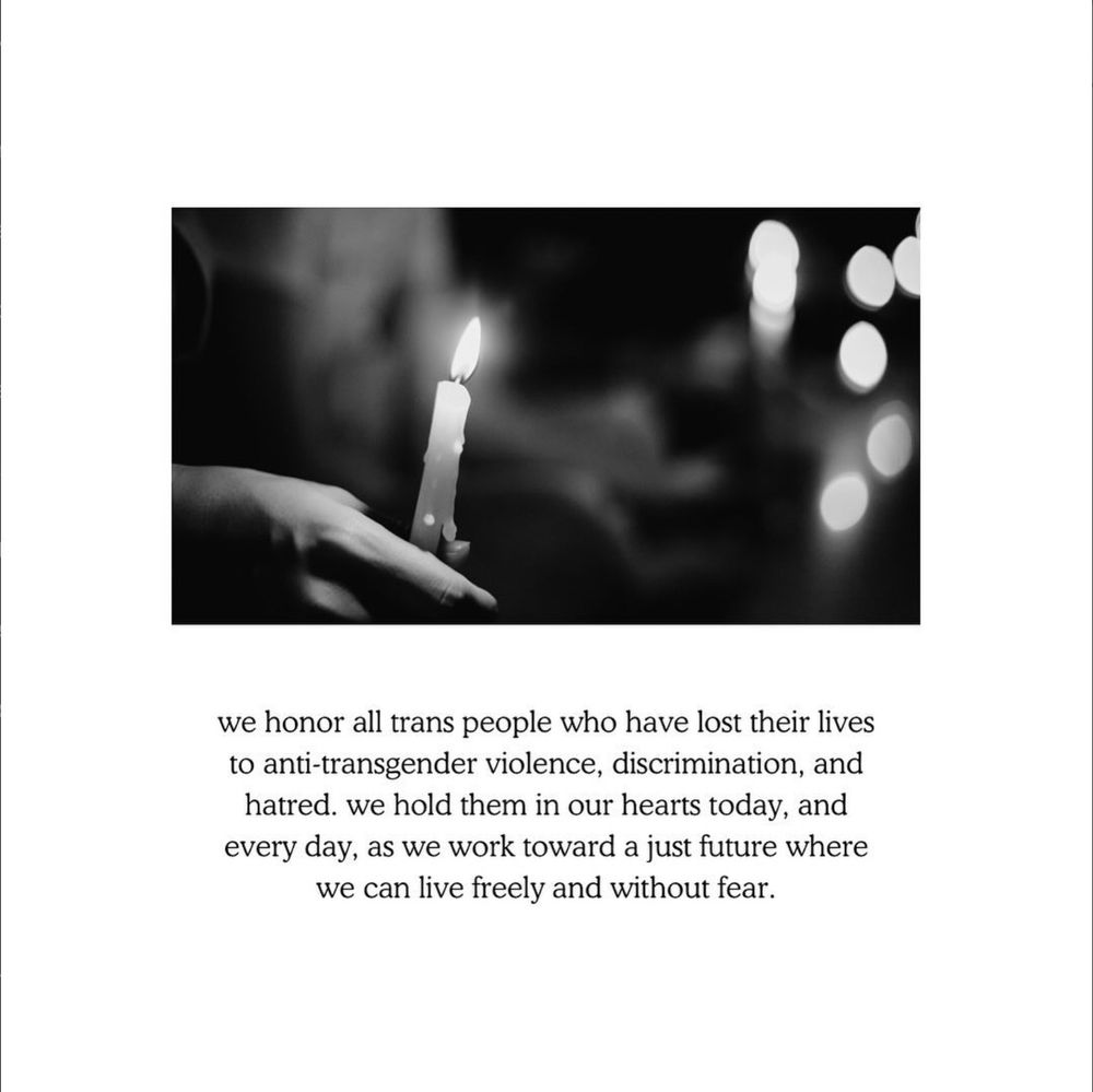 A black and white picture against a white background of a hand holding a candle. Text in black below reads: we honor all trans people who have lost their lives to anti-transgender violence, discrimination, and hatred. we hold them in our hearts today, and every day, as we work toward a just future where we can live freely and without fear.