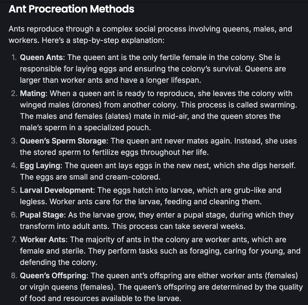 Ant Procreation Methods
Ants reproduce through a complex social process involving queens, males, and workers. Here’s a step-by-step explanation:

1. Queen Ants: The queen ant is the only fertile female in the colony. She is responsible for laying eggs and ensuring the colony’s survival. Queens are larger than worker ants and have a longer lifespan.
2. Mating: When a queen ant is ready to reproduce, she leaves the colony with winged males (drones) from another colony. This process is called swarming. The males and females (alates) mate in mid-air, and the queen stores the male’s sperm in a specialized pouch.
3. Queen’s Sperm Storage: The queen ant never mates again. Instead, she uses the stored sperm to fertilize eggs throughout her life.
4. Egg Laying: The queen ant lays eggs in the new nest, which she digs herself. The eggs are small and cream-colored.
5. Larval Development: The eggs hatch into larvae, which are grub-like and legless. Worker ants care for the larvae, feeding and cleaning them.
6. Pupal Stage: As the larvae grow, they enter a pupal stage, during which they transform into adult ants. This process can take several weeks.
7. Worker Ants: The majority of ants in the colony are worker ants, which are female and sterile. They perform tasks such as foraging, caring for young, and defending the colony.
8. Queen’s Offspring: The queen ant’s offspring are either worker ants (females) or virgin queens (females). The queen’s offspring are determined by the quality of food and resources available to the larvae.