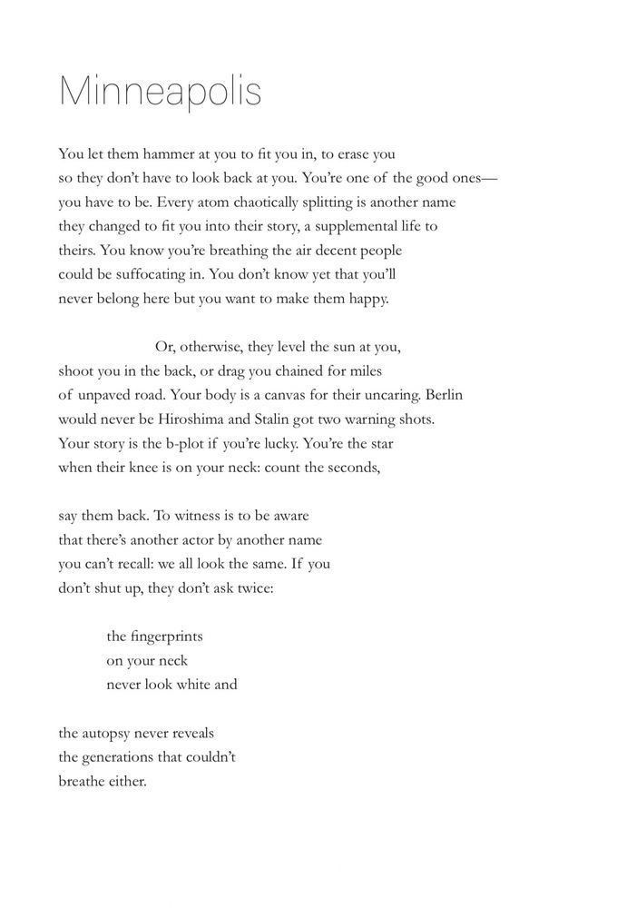 Minneapolis
You let them hammer at you to fit you in, to erase you
so they don't have to look back at you. You're one of the good ones— you have to be. Every atom chaotically splitting is another name they changed to fit you into their story, a supplemental life to theirs. You know you're breathing the air decent people could be suffocating in. You don't know yet that you'll never belong here but you want to make them happy.
Or, otherwise, they level the sun at you,
shoot you in the back, or drag you chained for miles of unpaved road. Your body is a canvas for their uncaring. Berlin would never be Hiroshima and Stalin got two warning shots.
Your story is the b-plot if you're lucky. You're the star when their knee is on your neck: count the seconds,
say them back. To witness is to be aware that there's another actor by another name you can't recall: we all look the same. If you don't shut up, they don't ask twice:
the fingerprints on your neck never look white and
the autopsy never reveals the generations that couldn't breathe either.