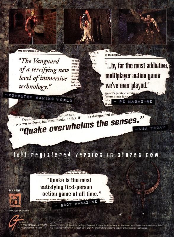 the ad has the usual dirty gritty aesthetic but is punctuated by 'torn' pull quotes from various sources:
"the vanguard of a terrifying new level of immersive technology." -computer gaming world
"...by far the most addictive multiplayer action game we've ever played." -pc magazine
"quake overwhelms the senses." -usa today
"quake is the most satisfying first-person action game of all time." -boot magazine

in game screenshots (x3) up the top
"full registered version in stores now." -in white font.