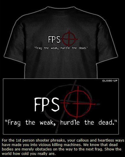 black t-shirt with a red circle cross gun target on it. to the left 'fps' in caps white letters.
below: "frag the weak, hurdle the dead."
sales pitch text:
for the 1st person shooter phreaks, your callous and heartless ways have made you into vicious killing machines. we know that dead bodies are merely obstacles on the way to the next frag. show the world how cold you really are.