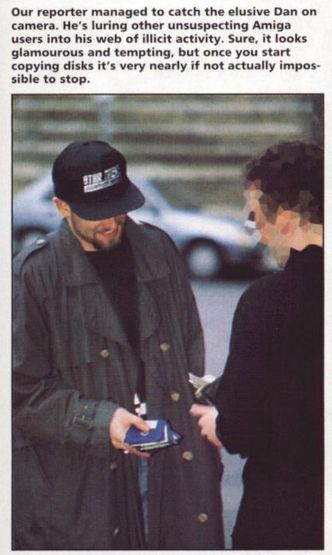 photo of a man in a cap and trenchcoat, smiling while handing over pirated amiga floppy disks to a man (censored face) handing him money from his wallet.
caption text above:
our reporter managed to catch the elusive dan on camera. he's luring unsuspecting amiga users into his web of illicit activity. sure, it looks glamourous and tempting, but once you start copying disks it's very nearly if not actually impossible to stop.