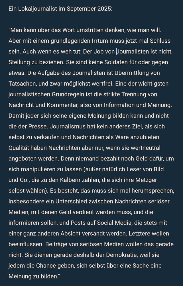 Ein Lokaljournalist im September 2025:

"Man kann über das Wort umstritten denken, wie man will. Aber mit einem grundlegenden Irrtum muss jetzt mal Schluss sein. Auch wenn es weh tut: Der Job von  Journalisten ist nicht, Stellung zu beziehen. Sie sind keine Soldaten für oder gegen etwas. Die Aufgabe des Journalisten ist Übermittlung von Tatsachen, und zwar möglichst wertfrei. Eine der wichtigsten journalistischen Grundregeln ist die strikte Trennung von Nachricht und Kommentar, also von Information und Meinung. Damit jeder sich seine eigene Meinung bilden kann und nicht die der Presse. Journalismus hat kein anderes Ziel, als sich selbst zu verkaufen und Nachrichten als Ware anzubieten. Qualität haben Nachrichten aber nur, wenn sie wertneutral angeboten werden. Denn niemand bezahlt noch Geld dafür, um sich manipulieren zu lassen (außer natürlich Leser von Bild und Co., die zu den Kälbern zählen, die sich ihre Metzger selbst wählen). Es besteht, das muss sich mal herumsprechen, insbesondere ein Unterschied zwischen Nachrichten seriöser Medien, mit denen Geld verdient werden muss, und die informieren sollen, und Posts auf Social Media, die stets mit einer ganz anderen Absicht versandt werden. Letztere wollen beeinflussen. Beiträge von seriösen Medien wollen das gerade nicht. Sie dienen gerade deshalb der Demokratie, weil sie jedem die Chance geben, sich selbst über eine Sache eine Meinung zu bilden."