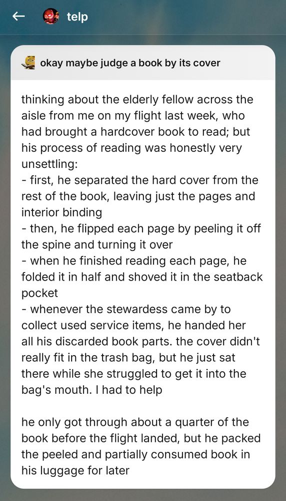 thinking about the elderly fellow across the aisle from me on my flight last week, who had brought a hardcover book to read; but his process of reading was honestly very unsettling: 
- first, he separated the hard cover from the rest of the book, leaving just the pages and interior binding
- then, he flipped each page by peeling it off the spine and turning it over
- when he finished reading each page, he folded it in half and shoved it in the seatback pocket 
- whenever the stewardess came by to collect used service items, he handed her all his discarded book parts. the cover didn't really fit in the trash bag, but he just sat there while she struggled to get it into the bag's mouth. I had to help 

he only got through about a quarter of the book before the flight landed, but he packed the peeled and partially consumed book in his luggage for later
