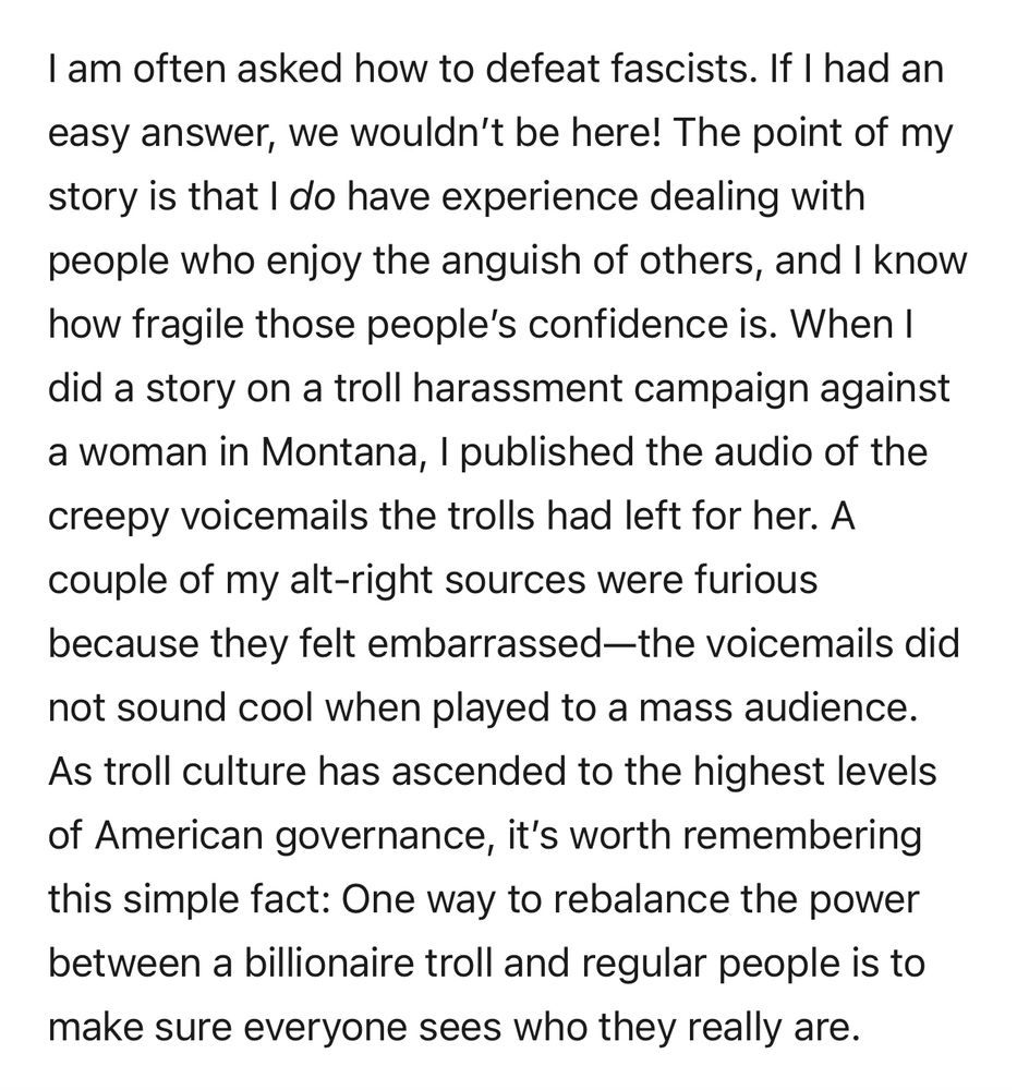 I am often asked how to defeat fascists. If I had an easy answer, we wouldn't be here! The point of my story is that I do have experience dealing with people who enjoy the anguish of others, and I know how fragile those people's confidence is. When I did a story on a troll harassment campaign against a woman in Montana, I published the audio of the creepy voicemails the trolls had left for her. A couple of my alt-right sources were furious because they felt embarrassed-the voicemails did not sound cool when played to a mass audience.
As troll culture has ascended to the highest levels of American governance, it's worth remembering this simple fact: One way to rebalance the power between a billionaire troll and regular people is to make sure everyone sees who they really are.