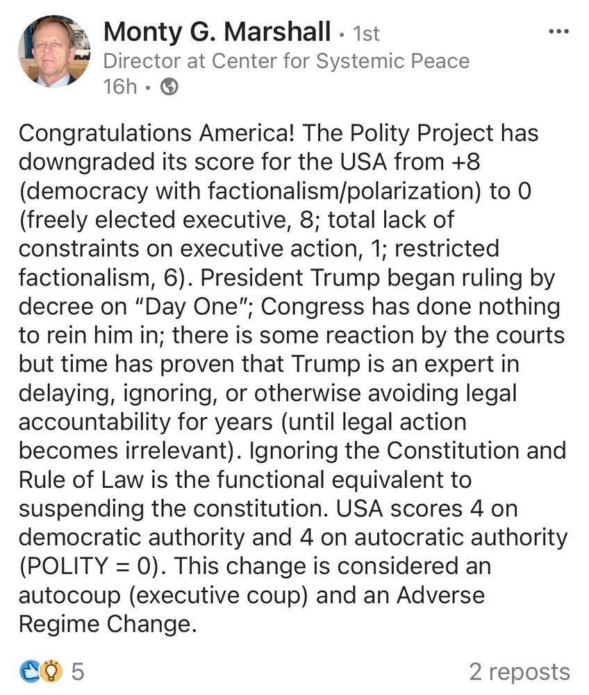A screenshot of a post on LinkedIn by Monty G. Marshall, Director at Center for Systemic Peace:

"Congratulations America! The Polity Project has downgraded its score for the USA from +8 (democracy with factionalism/polarization) to 0 (freely elected executive, 8; total lack of constraints on executive action, 1; restricted factionalism, 6). President Trump began ruling by decree on "Day One"; Congress has done nothing to rein him in; there is some reaction by the courts but time has proven that Trump is an expert in delaying, ignoring, or otherwise avoiding legal accountability for years (until legal action becomes irrelevant). Ignoring the Constitution and Rule of Law is the functional equivalent to suspending the constitution. USA scores 4 on democratic authority and 4 on autocratic authority
(POLITY = 0). This change is considered an
autocoup (executive coup) and an Adverse Regime Change."