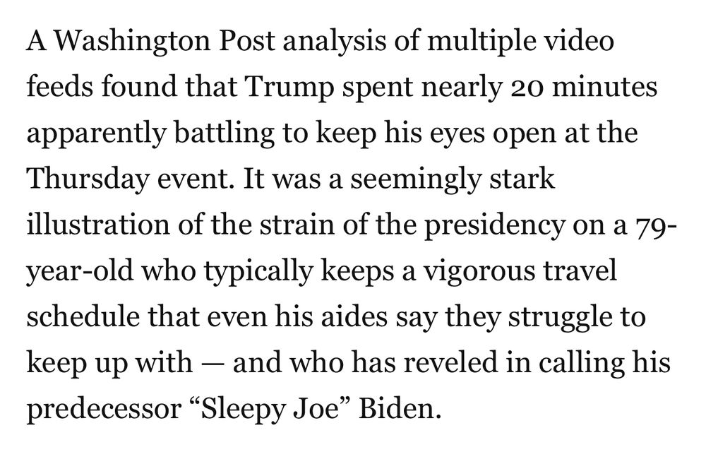 A Washington Post analysis of multiple video feeds found that Trump spent nearly 20 minutes apparently battling to keep his eyes open at the Thursday event. It was a seemingly stark illustration of the strain of the presidency on a 79-year-old who typically keeps a vigorous travel schedule that even his aides say they struggle to keep up with - and who has reveled in calling his predecessor "Sleepy Joe" Biden.
