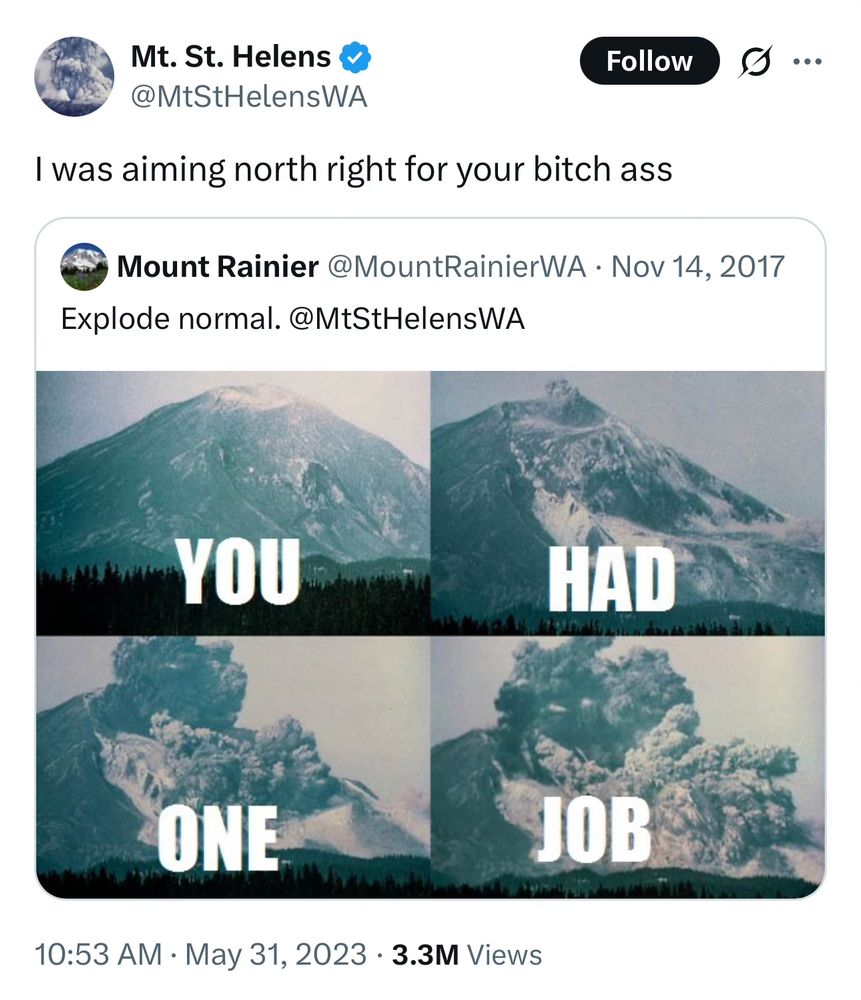 Screenshot of a 2017 tweet from @MountRainierWA with a four shot timelapse of the Mt. St. Helens eruption that reads "you had one job"

@MtStHelensWA quote tweeted it with "I was aiming north right for your bitch ass"