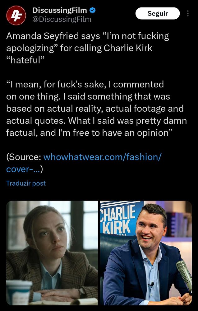 DiscussingFilm
@DiscussingFilm

Amanda Seyfried says “I’m not fucking apologizing” for calling Charlie Kirk “hateful”

“I mean, for fuck's sake, I commented on one thing. I said something that was based on actual reality, actual footage and actual quotes. What I said was pretty damn factual, and I'm free to have an opinion”