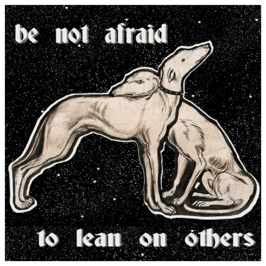 art of two greyhounds (taken from "The Tomb of Tristram and Iseult" by Edward Burne-Jones). 

they are leaning into each other. one has a disgruntled expression, almost embarrassed or angry. the other greyhound smiles knowingly, unbothered.

the text on the image reads "be not afraid to lean on others." it is all placed on a black background with dots, resembling space.