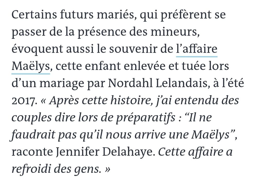 Certains futurs mariés, qui préfèrent se passer de la présence des mineurs, évoquent aussi le souvenir de l’affaire Maëlys, cette enfant enlevée et tuée lors d’un mariage par Nordahl Lelandais, à l’été 2017. « Après cette histoire, j’ai entendu des couples dire lors de préparatifs : “Il ne faudrait pas qu’il nous arrive une Maëlys”, raconte Jennifer Delahaye. Cette affaire a refroidi des gens. »