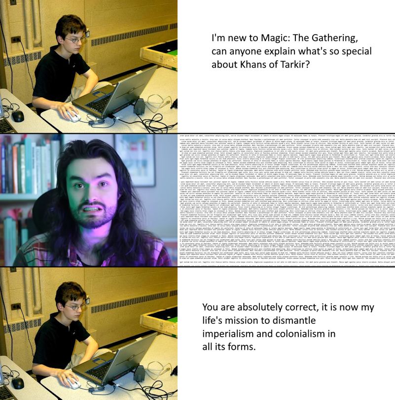 A three panel comic. The first panel shows a child of slight frame with glasses on a laptop asking, "I'm new to Magic: The Gathering, can anyone explain what's so special about Khans of Tarkir?" The second panel shows Spice8Rack, a long-haired person with a short-cut beard, saying a wall of text that is far too small to read. The third panel shows the child saying, "You are absolutely correct, it is now my life's mission to dismantle imperialism and colonialism in all its forms"