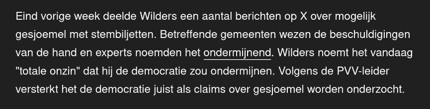 Nos.nl: "Eind vorige week deelde Wilders een aantal berichten op X over mogelijk gesjoemel met stembiljetten. Betreffende gemeenten wezen de beschuldigingen van de hand en experts noemden het ondermijnend. Wilders noemt het vandaag "totale onzin" dat hij de democratie zou ondermijnen. Volgens de PVV-leider versterkt het de democratie juist als claims over gesjoemel worden onderzocht."