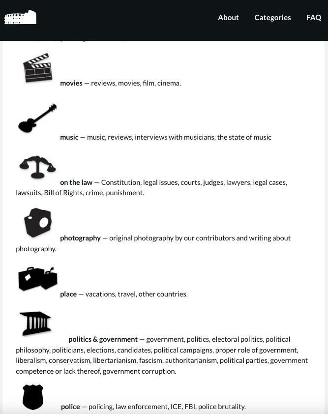 movies — reviews, movies, film, cinema.

music — music, reviews, interviews with musicians, the state of music

on the law — Constitution, legal issues, courts, judges, lawyers, legal cases, lawsuits, Bill of Rights, crime, punishment.

photography — original photography by our contributors and writing about photography.

place — vacations, travel, other countries.

politics & government — government, politics, electoral politics, political philosophy, politicians, elections, candidates, political campaigns, proper role of government, liberalism, conservatism, libertarianism, fascism, authoritarianism, political parties, government competence or lack thereof, government corruption.



 

police — policing, law enforcement, ICE, FBI, police brutality.