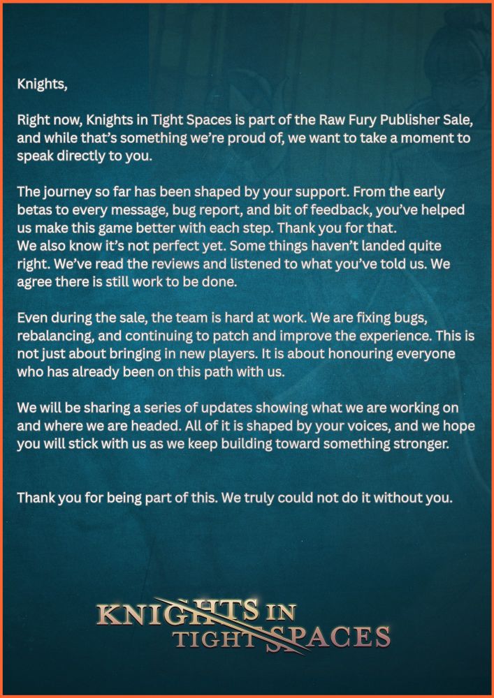 Knights,

Right now, Knights in Tight Spaces is part of the Raw Fury Publisher Sale, and while that’s something we’re proud of, we want to take a moment to speak directly to you.

The journey so far has been shaped by your support. From the early betas to every message, bug report, and bit of feedback, you’ve helped us make this game better with each step. Thank you for that.
We also know it’s not perfect yet. Some things haven’t landed quite right. We’ve read the reviews and listened to what you’ve told us. We agree there is still work to be done.

Even during the sale, the team is hard at work. We are fixing bugs, rebalancing, and continuing to patch and improve the experience. This is not just about bringing in new players. It is about honouring everyone who has already been on this path with us.

We will be sharing a series of updates showing what we are working on and where we are headed. All of it is shaped by your voices, and we hope you will stick with us as we keep building toward something stronger.


Thank you for being part of this. We truly could not do it without you.