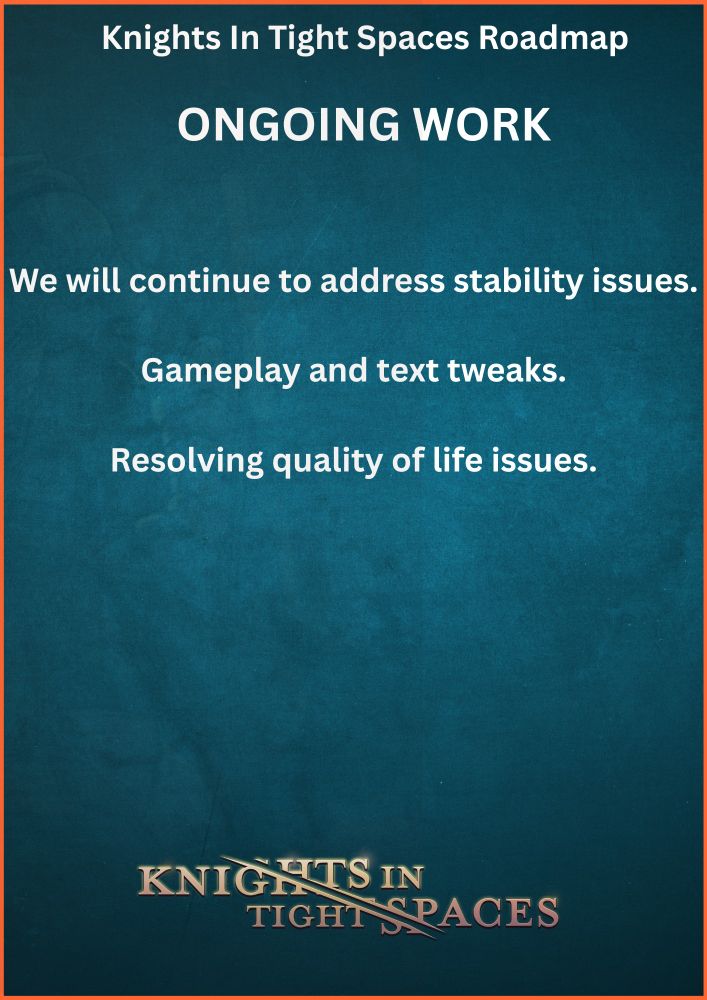 Knights In Tight Spaces Roadmap. 

Ongoing Work.

We will continue to address stability issues.

Gameplay and text tweaks.

Resolving quality of life issues.