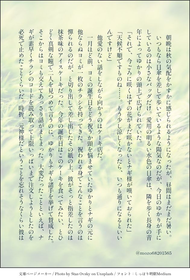 朝晩は秋の気配をかすかに感じられるようになったが、昼間はまだまだ暑い。
いつもなら日傘を差して歩いているような陽気なのだが、今日のゆかりが手にしているのは小さなバッグだけ。愛用の明るい水色の日傘は、隣を歩く長身の青年によってゆかりの頭上で広げられていた。
「それで、今ごろに咲くはずの花がまだ咲かないとナギ様が嘆いておられた」
「天候不順ですものね……。もう少し涼しくなったら、いつも通りになるといいんですけど」
他愛のない話をしながら向かうのはケーキ店だ。
一月ほど前、ヨミの誕生日をどう祝うか頭を悩ませていたゆかりとナギの元に他ならぬヨミが一枚のチラシを持ってきた。祝われる身でこんなことを言うのは憚られるのだが、と切り出して差し出したその紙の上、彼がそっと指差したのは抹茶味のアイスケーキだった。今年の誕生日はこのケーキを食べてみたい、とひどく真剣な瞳で二人を見つめて言うのに、ゆかりもナギも諸手を挙げて賛成した。そこからはヨミも交えてあっさり話がまとまった。大変だったことといえば、ナギが素早くチラシのコードを読み取って上限いっぱいまで注文しようとしたのを必死で止めたことくらいだ。時折、元神様だということを忘れそうなくらい彼は