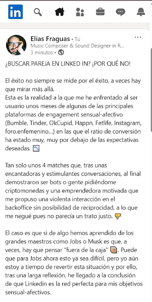 in

Elías Fraguas. Tu

Music Composer & Sound Designer in R...

3 minutos

¿BUSCAR PAREJA EN LINKED IN? ¡POR QUÉ NO!

El éxito no siempre se mide por el éxito, a veces hay que mirar más allá. Esta es la realidad a la que me he enfrentado al ser usuario unos meses de algunas de las principales plataformas de engagement sensual-afectivo (Bumble, Tinder, OkCupid, Happn, Fetlife, Instagram, foro.enfemenino...) en las que el ratio de conversión ha estado muy, muy por debajo de las expectativas deseadas.

Tan solo unos 4 matches que, tras unas encantadoras y estimulantes conversaciones, al final demostraron ser bots o gente pidiéndome criptomonedas y una emprendedora motivada que me propuso una violenta interacción en el backoffice sin posibilidad de reciprocidad, a lo que me negué pues no parecía un trato justo.

El caso es que si de algo hemos aprendido de los grandes maestros como Jobs o Musk es que, a veces, hay que pensar "fuera de la caja" Puede que para Jobs ahora esto ya sea difícil, pero yo aún estoy a tiempo de revertir esta situación y por ello, tras una larga reflexión, he llegado a la conclusión de que Linkedin es la red perfecta para mis objetivos sensual-afectivos.