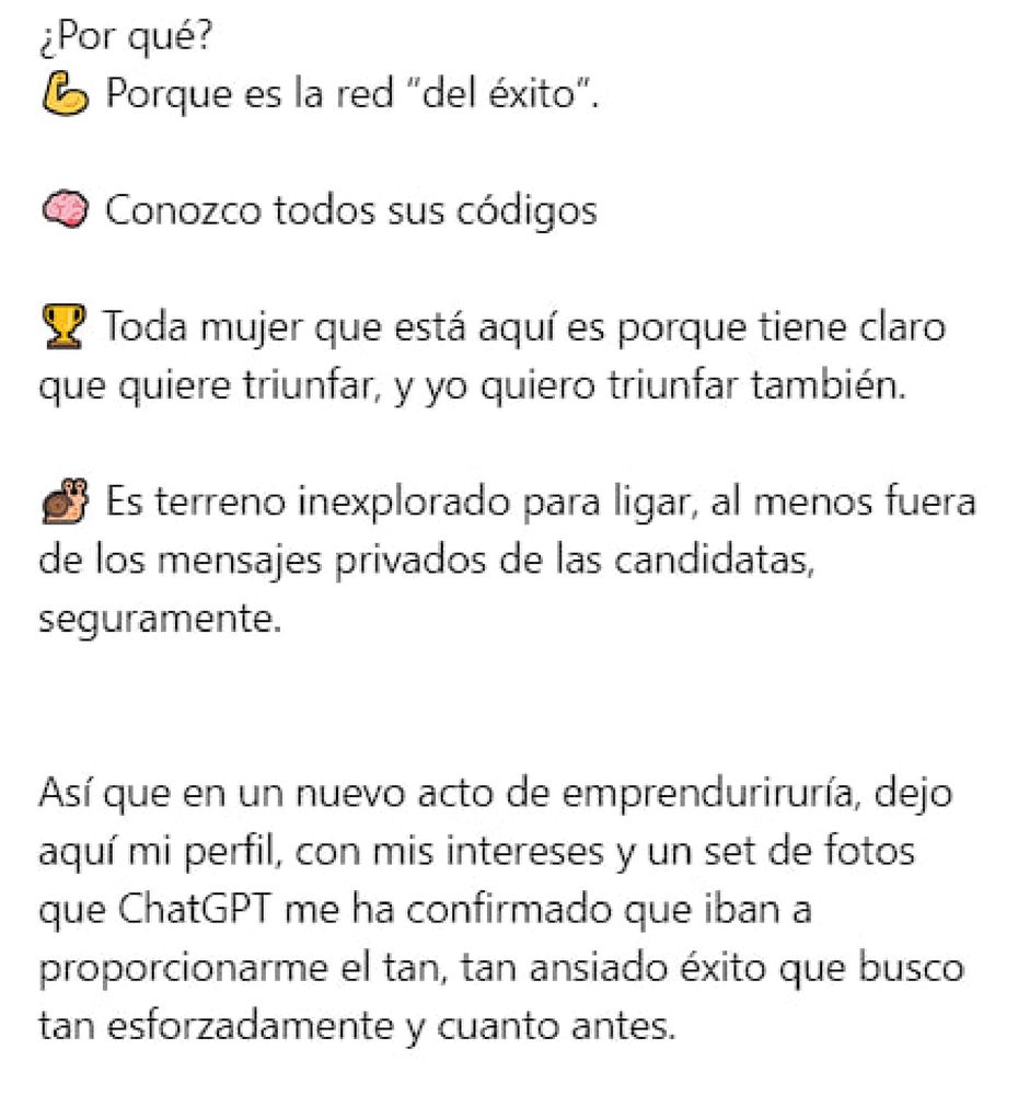¿Por qué?

Porque es la red "del éxito".

Conozco todos sus códigos

Toda mujer que está aquí es porque tiene claro que quiere triunfar, y yo quiero triunfar también.

Es terreno inexplorado para ligar, al menos fuera de los mensajes privados de las candidatas, seguramente.

Así que en un nuevo acto de emprenduriruría, dejo aquí mi perfil, con mis intereses y un set de fotos que ChatGPT me ha confirmado que iban a proporcionarme el tan, tan ansiado éxito que busco tan esforzadamente y cuanto antes.