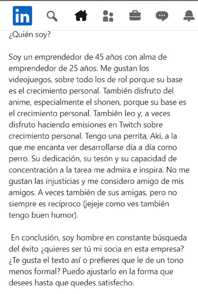 in

¿Quién soy?

Soy un emprendedor de 45 años con alma de emprendedor de 25 años. Me gustan los videojuegos, sobre todo los de rol porque su base es el crecimiento personal. También disfruto del anime, especialmente el shonen, porque su base es el crecimiento personal. También leo y, a veces disfruto haciendo emisiones en Twitch sobre crecimiento personal. Tengo una perrita, Aki, a la que me encanta ver desarrollarse día a día como perro. Su dedicación, su tesón y su capacidad de concentración a la tarea me admira e inspira. No me gustan las injusticias y me considero amigo de mis amigos. A veces también de sus amigas, pero no siempre es recíproco (jejeje como ves también tengo buen humor).

En conclusión, soy hombre en constante búsqueda del éxito ¿quieres ser tú mi socia en esta empresa? ¿Te gusta el texto así o prefieres que le de un tono menos formal? Puedo ajustarlo en la forma que desees hasta que quedes satisfecho.