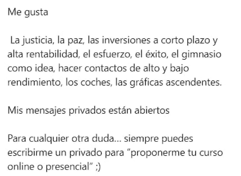 Me gusta

La justicia, la paz, las inversiones a corto plazo y alta rentabilidad, el esfuerzo, el éxito, el gimnasio como idea, hacer contactos de alto y bajo rendimiento, los coches, las gráficas ascendentes.

Mis mensajes privados están abiertos

Para cualquier otra duda... siempre puedes escribirme un privado para "proponerme tu curso online o presencial" ;)