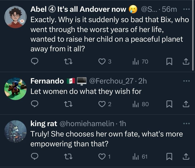 A screenshot from twitter showing several more replies to the original post from the first image. The first reply says, “Exactly. Why is it suddenly so bad that Bix, who went through the worst years of her life, wanted to raise her child on a peaceful planet away from it all?” The second reply says, “Let women do what they wish for.” The third reply says, “Truly! She chooses her own fate, what’s more empowering than that?” 