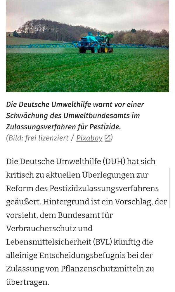 Die Deutsche Umwelthilfe warnt vor einer
Schwächung des Umweltbundesamts im
Zulassungsverfahren für Pestizide.
(Bild: frei lizenziert Pixabay

Die Deutsche Umwelthilfe (DUH) hat sich
kritisch zu aktuellen Überlegungen zur
Reform des Pestizidzulassungsverfahrens
geäußert. Hintergrund ist ein Vorschlag, der
orsieht, dem Bundesamt für
Verbraucherschutz und

Lebensmittelsicherheit (BVL) künftig die
alleinige Entscheidungsbefugnis bei der
Zulassung von Pflanzenschutzmitteln zu
übertragen.

