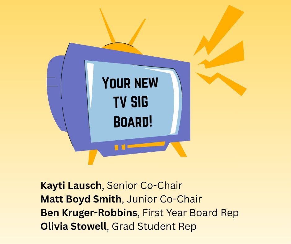 Your New TV SIG Board! Kayti Lausch, Senior Co-Chair. Matt Boyd Smith, Junior Co-Chair. Ben Kruger-Robbins, First Year Board Rep. Olivia Stowell, Grad Student Rep.