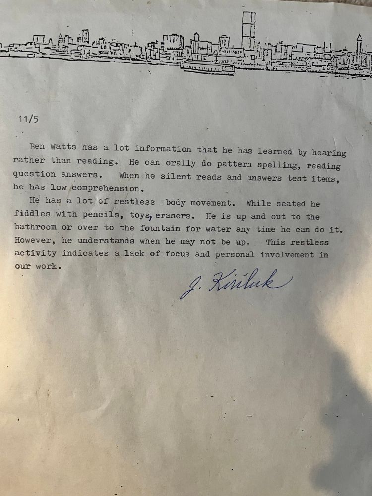 A typed message on faded paper with a crude Seattle skyline along the top. 

11/5
Ben Watts has a lot information that he has learned by hearing rather than reading. He can orally do pattern spelling, reading question answers.
When he silent reads and answers test items,
he has low comprehension.
He has
a lot of restless body movement. While seated he
fiddles with pencils, toys, erasers. He is up and out to the bathroom or over to the fountain for water any time he can do it.
However, he understands when he may not be up.. This restless activity indicates a lack of focus and personal involvement in our work.