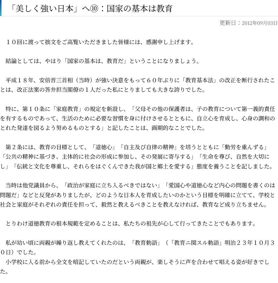 この画像は画像Bとします。2012年における高市早苗のコラムの記事のスクショ前半部分です。白背景に黒文字で、『「美しく強い日本」へ⑩：国家の基本は教育』というタイトル部分のみ太文字、更新日は薄字で書かれています。
内容は以下の通りです。



「美しく強い日本」へ⑩：国家の基本は教育

更新日：2012年09月03日

　１０回に渡って拙文をご高覧いただきました皆様には、感謝申し上げます。
 

　結論としては、やはり「国家の基本は、教育だ」ということになりましょう。
 

　平成１８年、安倍晋三首相（当時）が強い決意をもって６０年ぶりに「教育基本法」の改正を断行されたことは、改正法案の答弁担当閣僚の１人だった私にとりましても大きな誇りでした。
 

　特に、第１０条に「家庭教育」の規定を新設し、「父母その他の保護者は、子の教育について第一義的責任を有するものであって、生活のために必要な習慣を身に付けさせるとともに、自立心を育成し、心身の調和のとれた発達を図るよう努めるものとする」と記したことは、画期的なことでした。
 

　第２条には、教育の目標として、「道徳心」「自主及び自律の精神」を培うとともに「勤労を重んずる」「公共の精神に基づき、主体的に社会の形成に参加し、その発展に寄与する」「生命を尊び、自然を大切にし」「伝統と文化を尊重し、それらをはぐくんできた我が国と郷土を愛する」態度を養うことを記しました。
 

　当時は他党議員から、「政治が家庭に立ち入るべきではない」「愛国心や道徳心など内心の問題を書くのは問題だ」などと反発がありましたが、どのような日本人を育成したいのかという目標を明確に立てて、学校と社会と家庭がそれぞれの責任を担って、毅然と教えるべきことを教えなければ、教育など成り立ちません。
 

　とりわけ道徳教育の根本規範を定めることは、私たちの祖先が心して行ってきたことでもあります。
 

　私が幼い頃に両親が繰り返し教えてくれたのは、「教育勅語」（「教育ニ関スル勅語」明治２３年１０月３０日）でした。
　小学校に入る前から全文を暗記していたのだという両親が、楽しそうに声を合わせて唱える姿が好きでした。