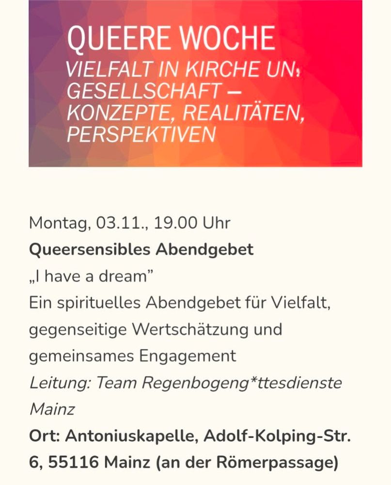 Screenshot. Überschrift:" Queere Woche. Vielfalt in Kirche und Gesellschaft - Konzepte, Realitäten, Perspektiven.

Text: " Montag, 03.11., 19 Uhr. Queersensibles Abendgebet "I have a dream". Ein spirituelles Abendgebet für Vielfalt, gegenseitige Wertschätzung und gemeinsames Engagement. Leitung: Team Regenbogeng*ttesdienste Mainz. Ort: Antoniuskapelle, Adolf-Kolping-Str. 6, 55116 Mainz (an der Römerpassage)