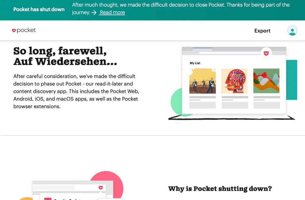 WebサービスPocketのホームページ画面冒頭のスクリーンショット。「Pocket has shut down
After much thought, we made the difficult decision to close Pocket. Thanks for being part of the journey.」とかかれている。ほかにも「So long, farewell, Auf Wiedersehen...
After careful consideration, we’ve made the difficult decision to phase out Pocket - our read-it-later and content discovery app. This includes the Pocket Web, Android, iOS, and macOS apps, as well as the Pocket browser extensions.」なども書かれている。