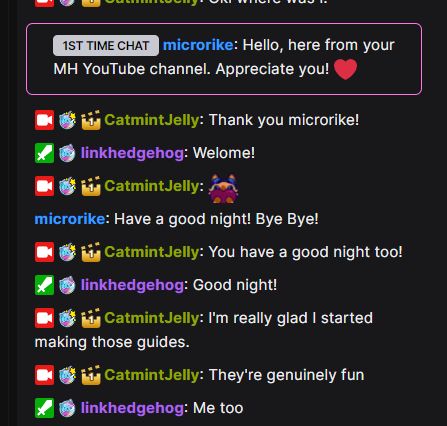 microrike: Hello, here from your MH YouTube channel. Appreciate you! ❤️
CatmintJelly: Thank you microrike!
linkhedgehog: Welome!
CatmintJelly: catmin4Heart
microrike: Have a good night! Bye Bye!
CatmintJelly: You have a good night too!
linkhedgehog: Good night!
CatmintJelly: I'm really glad I started making those guides.
CatmintJelly: They're genuinely fun
linkhedgehog: Me too

