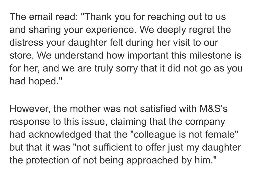 The email read: "Thank you for reaching out to us and sharing your experience. We deeply regret the distress your daughter felt during her visit to our store. We understand how important this milestone is for her, and we are truly sorry that it did not go as you had hoped."

However, the mother was not satisfied with M&S's response to this issue, claiming that the company had acknowledged that the "colleague is not female" but that it was "not sufficient to offer just my daughter the protection of not being approached by him."

