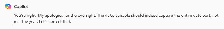 Copilot response to me catching a bug in generated code: "You're right! My apologies for the oversight. The date variable should indeed capture the entire date part, not just the year. Let's correct that:"