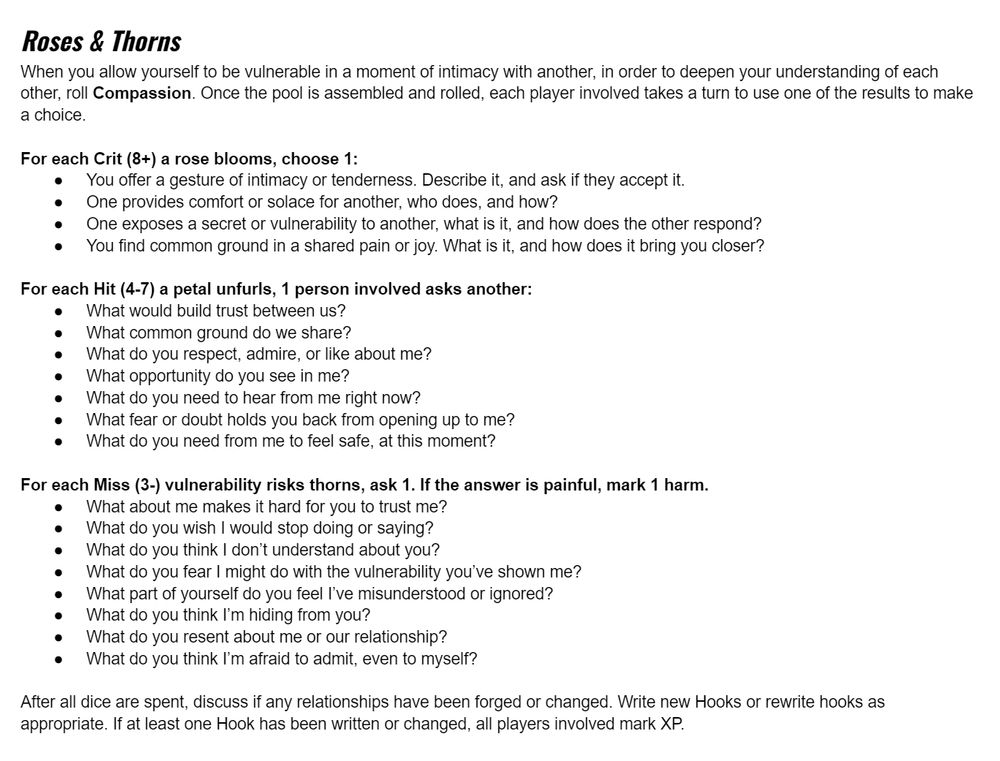 Roses & Thorns
When you allow yourself to be vulnerable in a moment of intimacy with another, in order to deepen your understanding of each other, roll Compassion. Once the pool is assembled and rolled, each player involved takes a turn to use one of the results to make a choice.

For each Crit (8+) a rose blooms, choose 1:
You offer a gesture of intimacy or tenderness. Describe it, and ask if they accept it.
One provides comfort or solace for another, who does, and how?
One exposes a secret or vulnerability to another, what is it, and how does the other respond?
You find common ground in a shared pain or joy. What is it, and how does it bring you closer?

For each Hit (4-7) a petal unfurls, 1 person involved asks another:
What would build trust between us?
What common ground do we share?
What do you respect, admire, or like about me?
What opportunity do you see in me?
What do you need to hear from me right now?
What fear or doubt holds you back from opening up to me?
What do you need from me to feel safe, at this moment?

For each Miss (3-) vulnerability risks thorns, ask 1. If the answer is painful, mark 1 harm.
What about me makes it hard for you to trust me?
What do you wish I would stop doing or saying?
What do you think I don’t understand about you?
What do you fear I might do with the vulnerability you’ve shown me?
What part of yourself do you feel I’ve misunderstood or ignored?
What do you think I’m hiding from you?
What do you resent about me or our relationship?
What do you think I’m afraid to admit, even to myself?

After all dice are spent, discuss if any relationships have been forged or changed. Write new Hooks or rewrite hooks as appropriate. If at least one Hook has been written or changed, all players involved mark XP.
