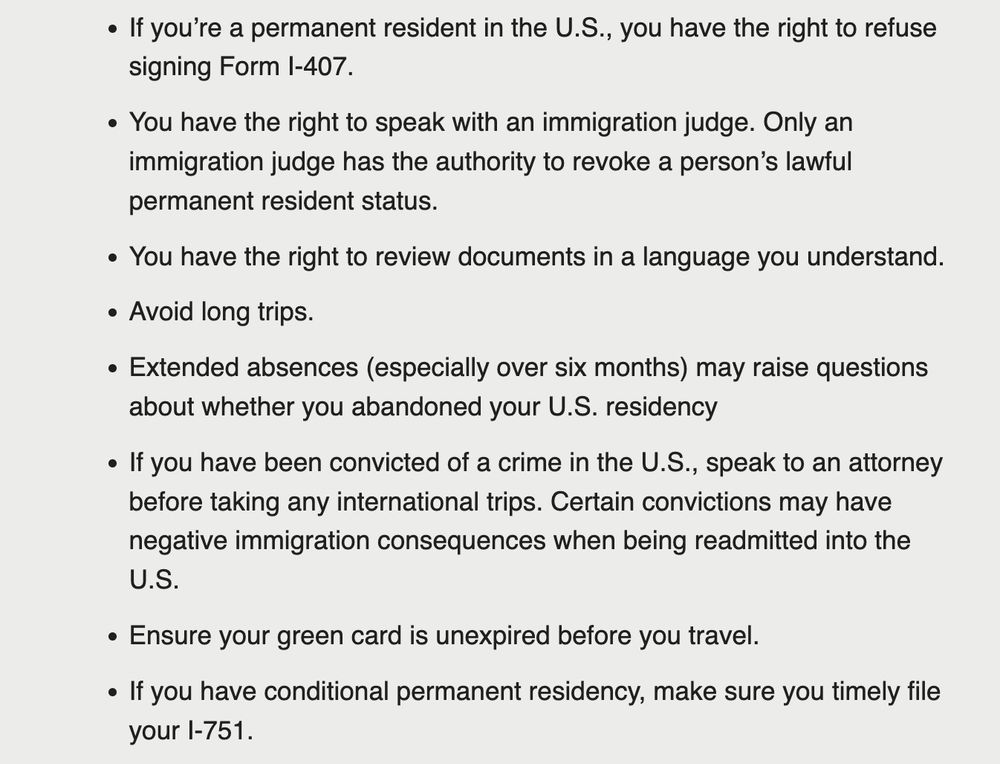 Further text: If you’re a permanent resident in the U.S., you have the right to refuse signing Form I-407.

You have the right to speak with an immigration judge. Only an immigration judge has the authority to revoke a person’s lawful permanent resident status.

You have the right to review documents in a language you understand.

Avoid long trips. 

Extended absences (especially over six months) may raise questions about whether you abandoned your U.S. residency

If you have been convicted of a crime in the U.S., speak to an attorney before taking any international trips. Certain convictions may have negative immigration consequences when being readmitted into the U.S.

Ensure your green card is unexpired before you travel.

If you have conditional permanent residency, make sure you timely file your I-751.