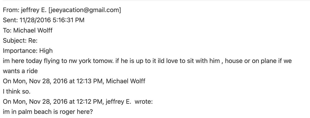 Screengrab: From: jeffrey E. [jeeyacation@gmail.com] 
Sent: 11/28/2016 5:16:31 PM 
To: Michael Wolff 
Subject: Re: 
Importance: High 
im here today flying to nw york tomow. if he is up to it ild love to sit with him , house or on plane if we 
wants a ride 
On Mon, Nov 28, 2016 at 12:13 PM, Michael Wolff 
I think so. 
On Mon, Nov 28, 2016 at 12:12 PM, jeffrey E.  wrote: 
im in palm beach is roger here? 