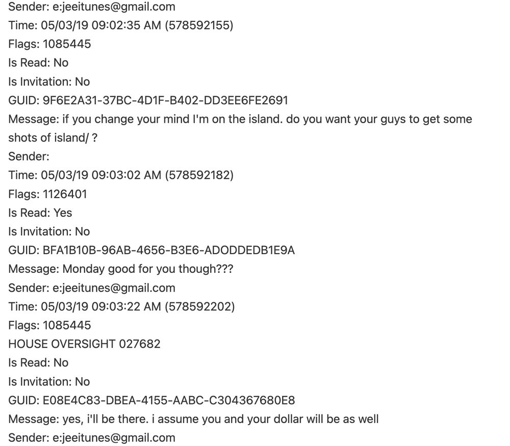 Sender: e:jeeitunes@gmail.com 
Time: 05/03/19 09:02:35 AM (578592155) 
Flags: 1085445 
Is Read: No 
Is Invitation: No 
GUID: 9F6E2A31-37BC-4D1F-B402-DD3EE6FE2691 
Message: if you change your mind I'm on the island. do you want your guys to get some 
shots of island/ ? 
Sender: 
Time: 05/03/19 09:03:02 AM (578592182) 
Flags: 1126401 
Is Read: Yes 
Is Invitation: No 
GUID: BFA1B10B-96AB-4656-B3E6-ADODDEDB1E9A 
Message: Monday good for you though??? 
Sender: e:jeeitunes@gmail.com 
Time: 05/03/19 09:03:22 AM (578592202) 
Flags: 1085445 
HOUSE OVERSIGHT 027682 
Is Read: No 
Is Invitation: No 
GUID: E08E4C83-DBEA-4155-AABC-C304367680E8 
Message: yes, i'll be there. i assume you and your dollar will be as well 