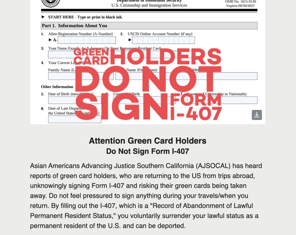 A graphic of a DHS Form I-407 with the following text: Attention Green Card Holders
Do Not Sign Form I-407

Asian Americans Advancing Justice Southern California (AJSOCAL) has heard reports of green card holders, who are returning to the US from trips abroad, unknowingly signing Form I-407 and risking their green cards being taken away. Do not feel pressured to sign anything during your travels/when you return. By filling out the I-407, which is a "Record of Abandonment of Lawful Permanent Resident Status," you voluntarily surrender your lawful status as a permanent resident of the U.S. and can be deported.  