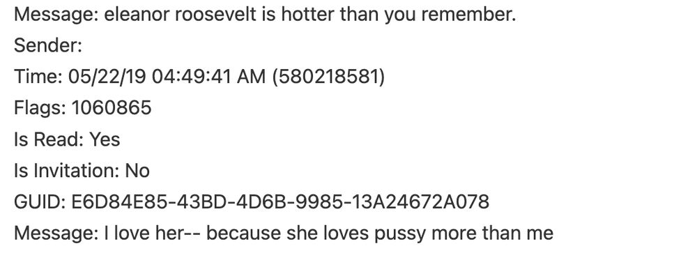 Screengrab: Message: eleanor roosevelt is hotter than you remember. 
Sender: 
Time: 05/22/19 04:49:41 AM (580218581) 
Flags: 1060865 
Is Read: Yes 
Is Invitation: No 
GUID: E6D84E85-43BD-4D6B-9985-13A24672A078 
Message: I love her-- because she loves pussy more than me 